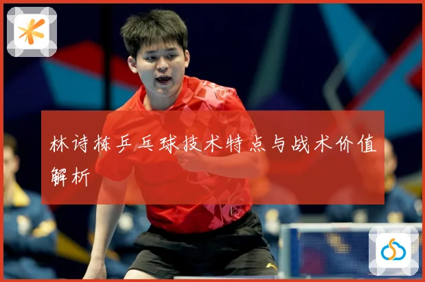 林诗栋乒乓球技术特点与战术价值解析
