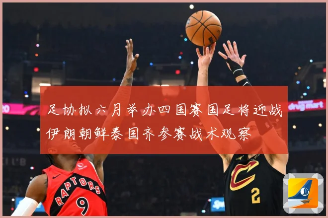 足协拟六月举办四国赛国足将迎战伊朗朝鲜泰国齐参赛战术观察
