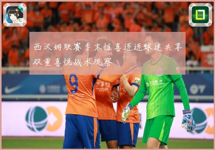 西汉姆联赛季末惊喜连连球迷共享双重喜悦战术观察