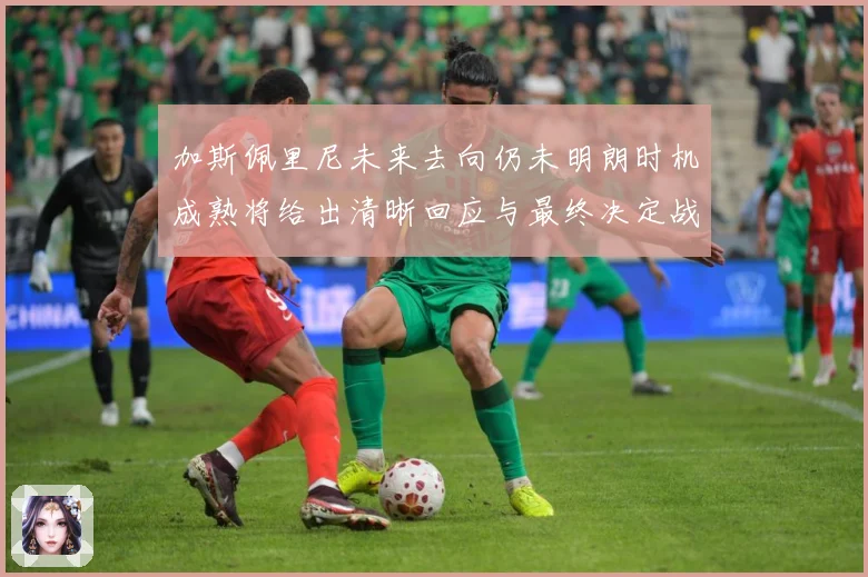 加斯佩里尼未来去向仍未明朗时机成熟将给出清晰回应与最终决定战术观察