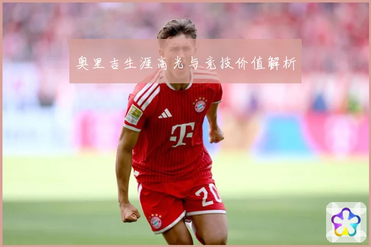 奥里吉生涯高光与竞技价值解析