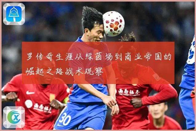 罗传奇生涯从绿茵场到商业帝国的崛起之路战术观察