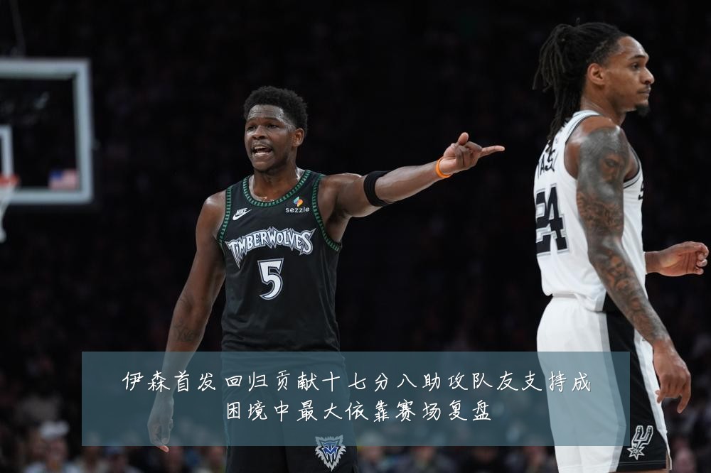 伊森首发回归贡献十七分八助攻队友支持成困境中最大依靠赛场复盘