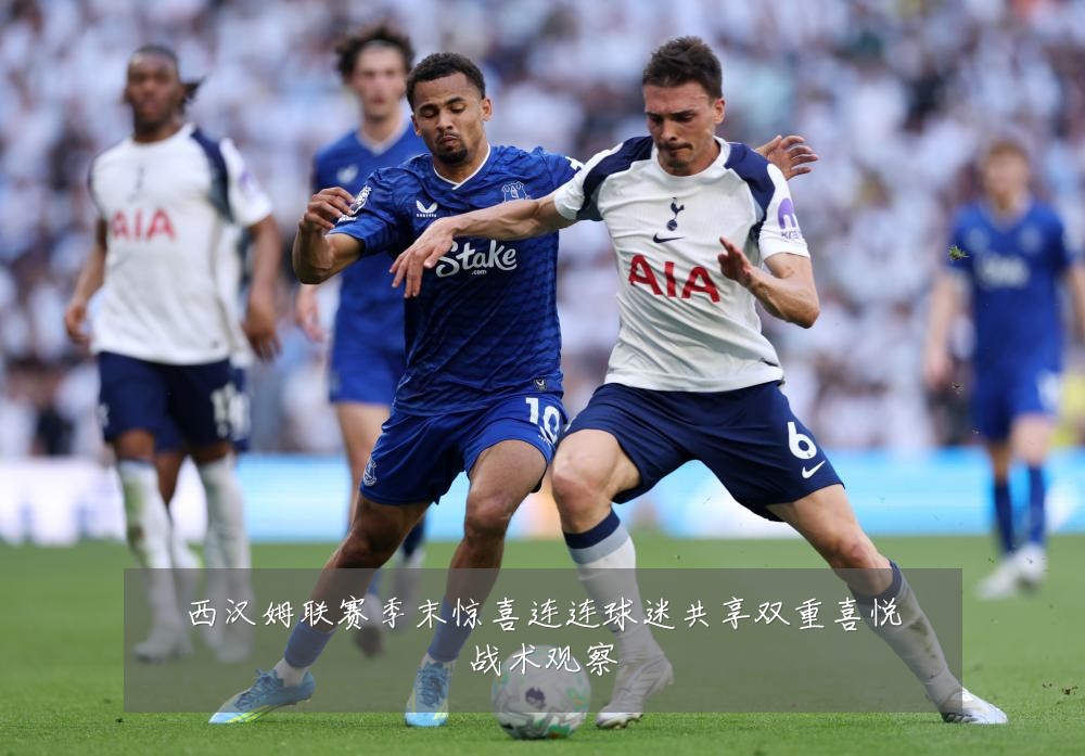 西汉姆联赛季末惊喜连连球迷共享双重喜悦战术观察